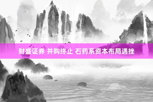 财盛证券 并购终止 石药系资本布局遇挫
