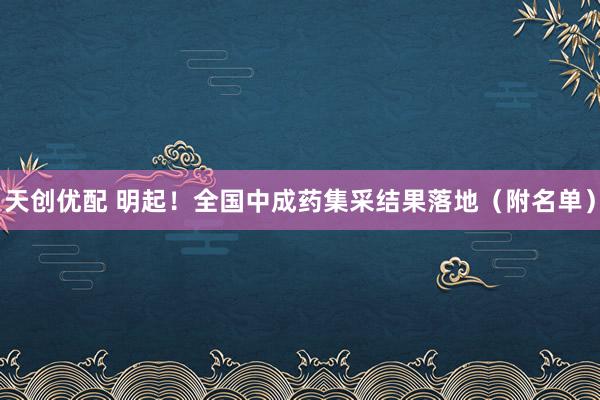 天创优配 明起！全国中成药集采结果落地（附名单）