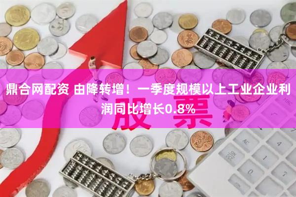 鼎合网配资 由降转增！一季度规模以上工业企业利润同比增长0.8%