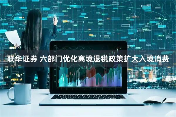 联华证券 六部门优化离境退税政策扩大入境消费