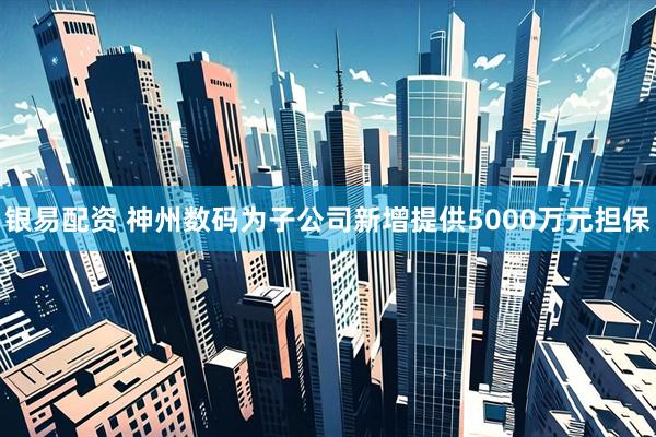 银易配资 神州数码为子公司新增提供5000万元担保