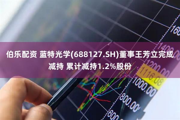 伯乐配资 蓝特光学(688127.SH)董事王芳立完成减持 累计减持1.2%股份