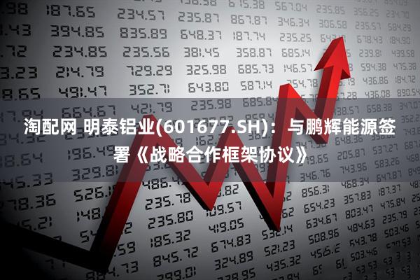 淘配网 明泰铝业(601677.SH)：与鹏辉能源签署《战略合作框架协议》