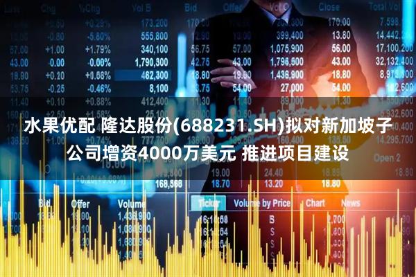 水果优配 隆达股份(688231.SH)拟对新加坡子公司增资4000万美元 推进项目建设