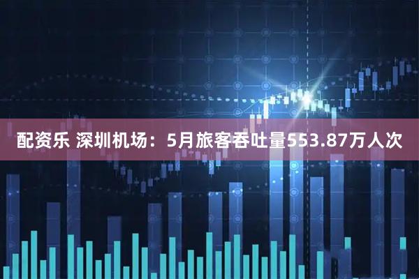 配资乐 深圳机场：5月旅客吞吐量553.87万人次