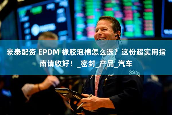 豪泰配资 EPDM 橡胶泡棉怎么选？这份超实用指南请收好！_密封_产品_汽车