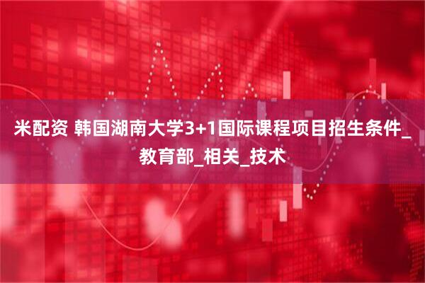 米配资 韩国湖南大学3+1国际课程项目招生条件_教育部_相关_技术