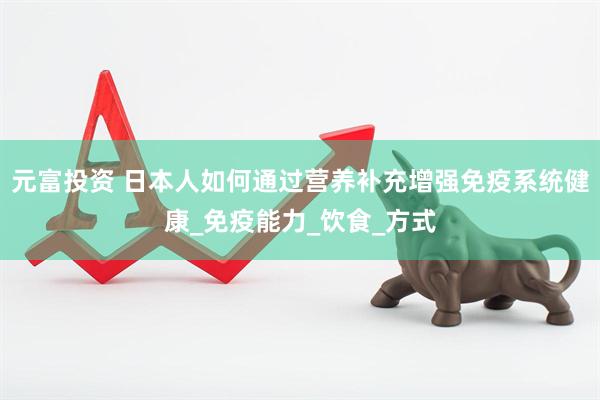 元富投资 日本人如何通过营养补充增强免疫系统健康_免疫能力_饮食_方式