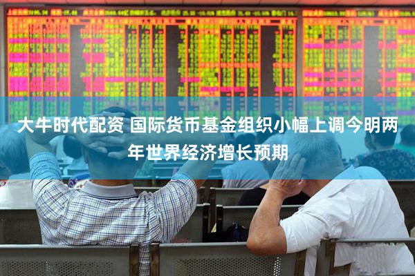 大牛时代配资 国际货币基金组织小幅上调今明两年世界经济增长预期