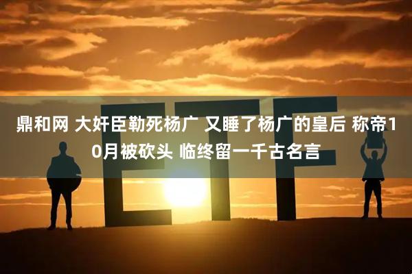 鼎和网 大奸臣勒死杨广 又睡了杨广的皇后 称帝10月被砍头 临终留一千古名言