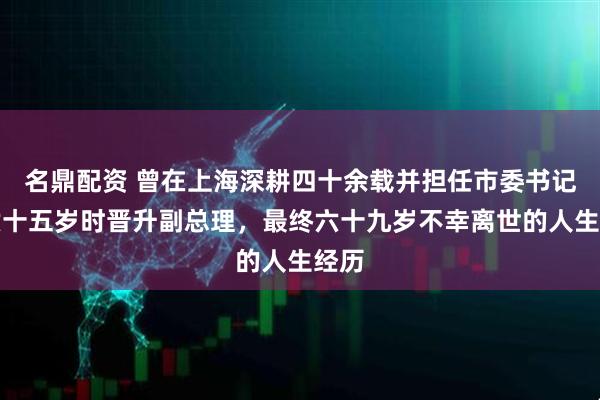 名鼎配资 曾在上海深耕四十余载并担任市委书记,六十五岁时晋升副总理,最终六十九岁不幸离世的人生经历