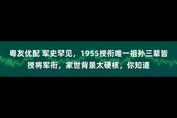 粤友优配 军史罕见，1955授衔唯一祖孙三辈皆授将军衔，家世背景太硬核，你知道