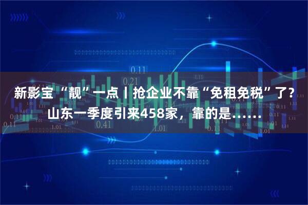 新影宝 “靓”一点丨抢企业不靠“免租免税”了？山东一季度引来458家，靠的是……