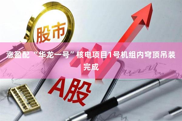 涨盈配 “华龙一号”核电项目1号机组内穹顶吊装完成